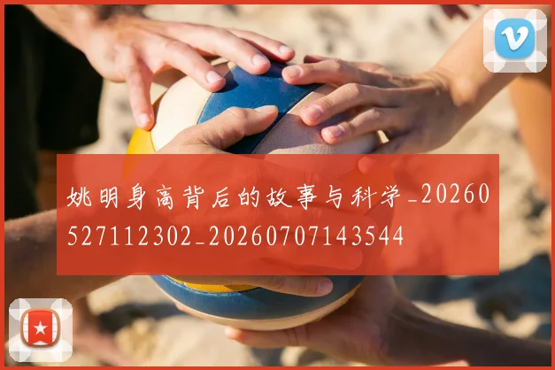 姚明身高背后的故事与科学_20260527112302_20260707143544