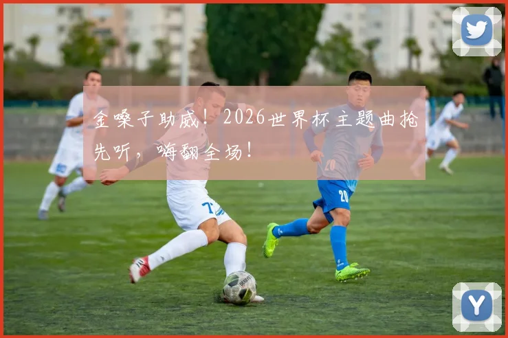 金嗓子助威！2026世界杯主题曲抢先听，嗨翻全场！