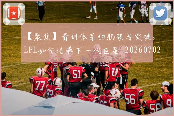 【聚焦】青训体系的瓶颈与突破，LPL如何培养下一代巨星_20260702173257