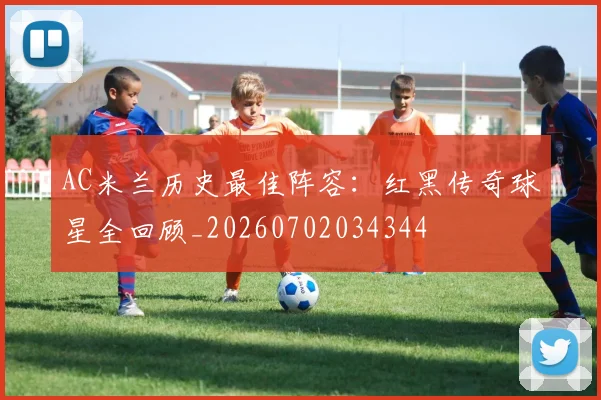 AC米兰历史最佳阵容:红黑传奇球星全回顾_20260702034344