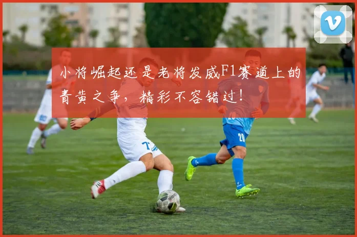 小将崛起还是老将发威F1赛道上的青黄之争，精彩不容错过！