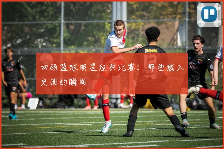 回顾篮球明星经典比赛：那些载入史册的瞬间