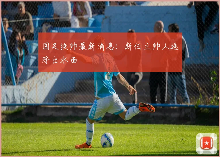 国足换帅最新消息：新任主帅人选浮出水面