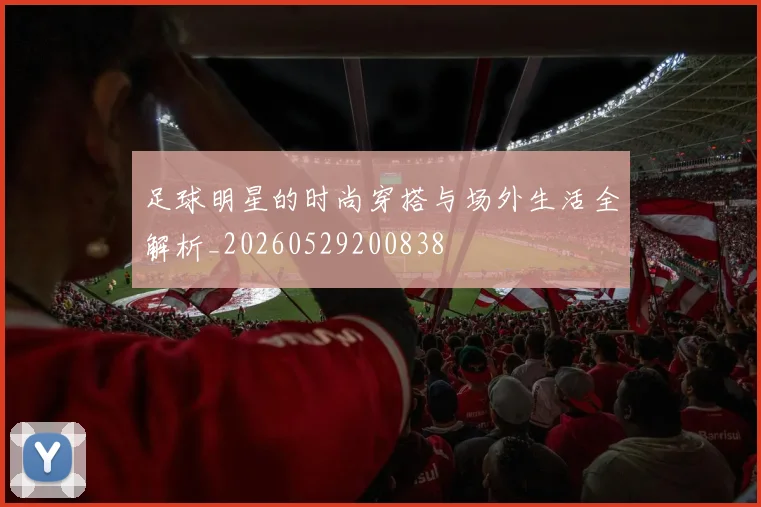 足球明星的时尚穿搭与场外生活全解析_20260529200838