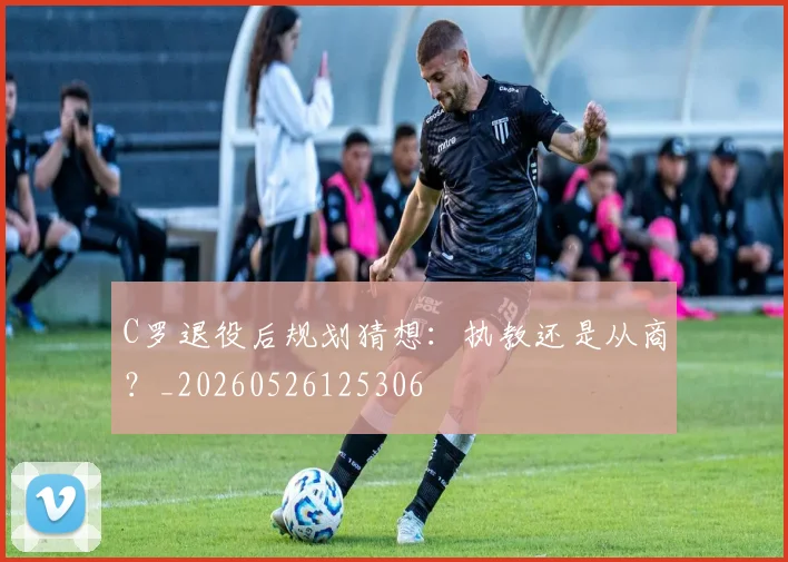 C罗退役后规划猜想：执教还是从商？_20260526125306