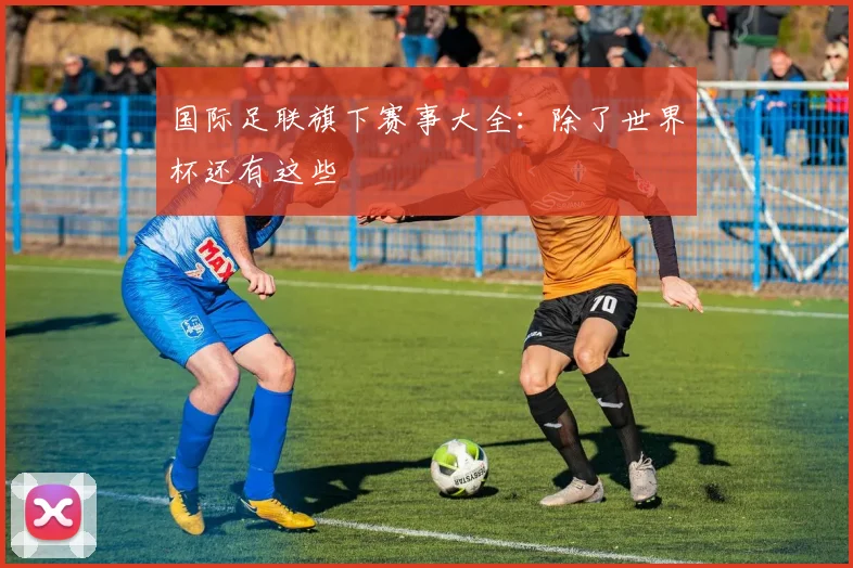 国际足联旗下赛事大全:除了世界杯还有这些