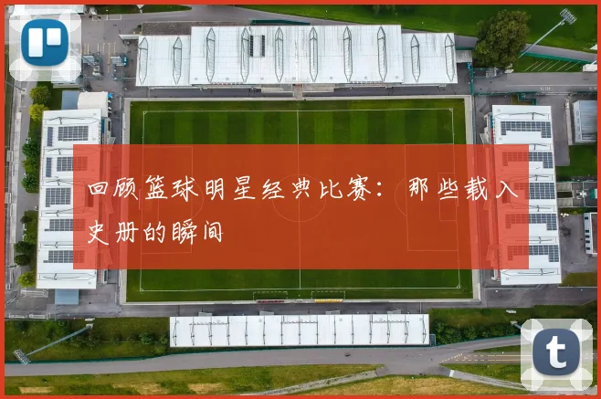 回顾篮球明星经典比赛：那些载入史册的瞬间