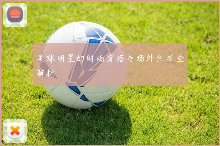 足球明星的时尚穿搭与场外生活全解析