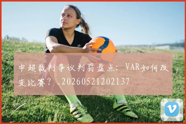 中超裁判争议判罚盘点:VAR如何改变比赛?_20260521202137